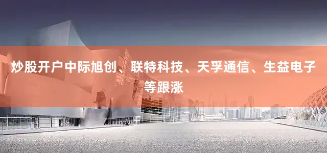 炒股开户中际旭创、联特科技、天孚通信、生益电子等跟涨
