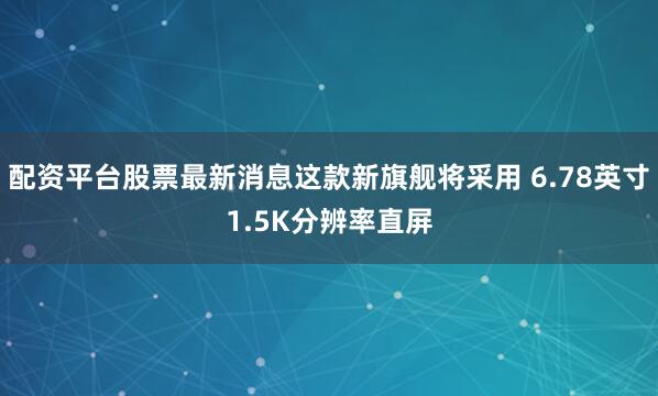 配资平台股票最新消息这款新旗舰将采用 6.78英寸1.5K分辨率直屏