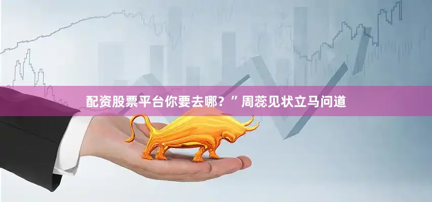 配资股票平台你要去哪？”周蕊见状立马问道