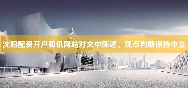 沈阳配资开户和讯网站对文中陈述、观点判断保持中立