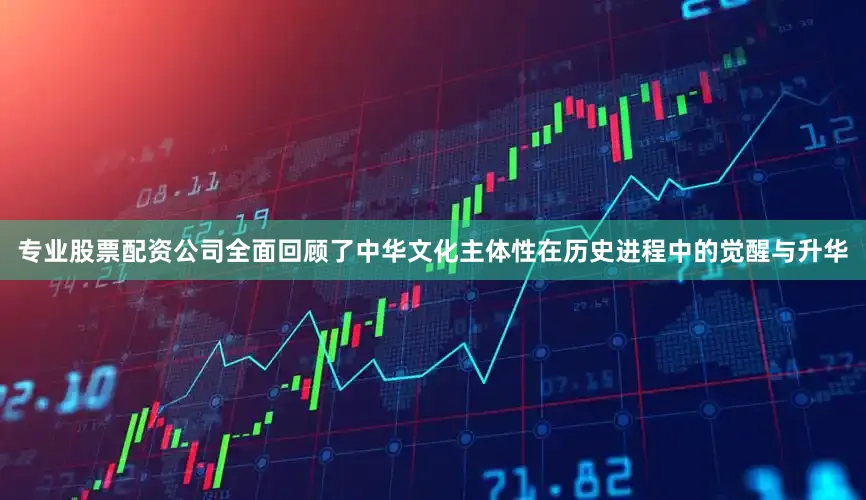 专业股票配资公司全面回顾了中华文化主体性在历史进程中的觉醒与升华