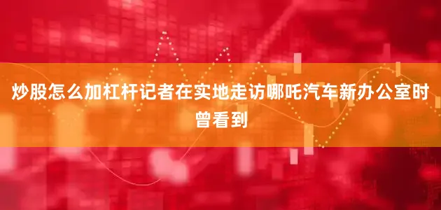 炒股怎么加杠杆记者在实地走访哪吒汽车新办公室时曾看到