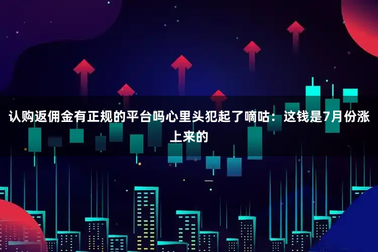 认购返佣金有正规的平台吗心里头犯起了嘀咕：这钱是7月份涨上来的