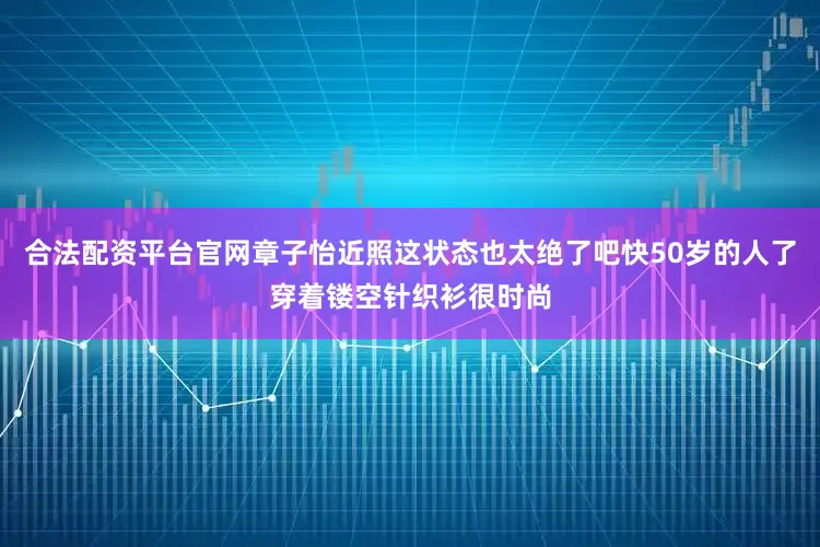 合法配资平台官网章子怡近照这状态也太绝了吧快50岁的人了穿着镂空针织衫很时尚
